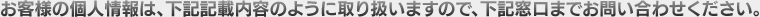 お客様の個人情報は、下記記載内容のように取り扱いますので、下記窓口までお問い合わせください。